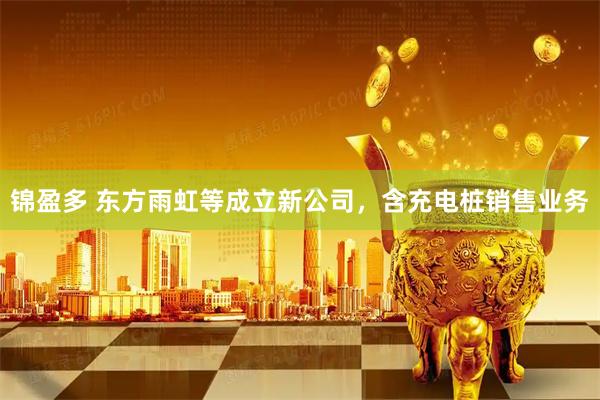 锦盈多 东方雨虹等成立新公司，含充电桩销售业务