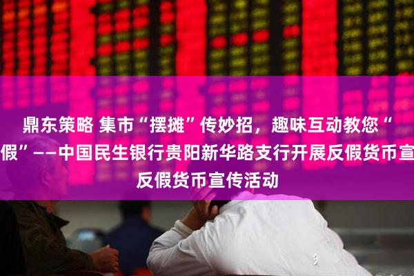 鼎东策略 集市“摆摊”传妙招，趣味互动教您“慧眼识假”——中国民生银行贵阳新华路支行开展反假货币宣传活动