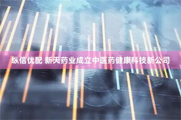纵信优配 新天药业成立中医药健康科技新公司