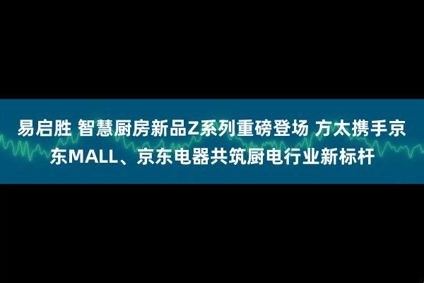 易启胜 智慧厨房新品Z系列重磅登场 方太携手京东MALL、京东电器共筑厨电行业新标杆