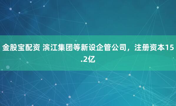 金股宝配资 滨江集团等新设企管公司，注册资本15.2亿