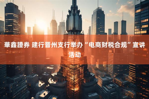 華鑫證券 建行晋州支行举办“电商财税合规”宣讲活动