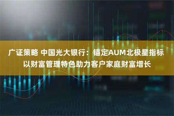 广证策略 中国光大银行：锚定AUM北极星指标 以财富管理特色助力客户家庭财富增长