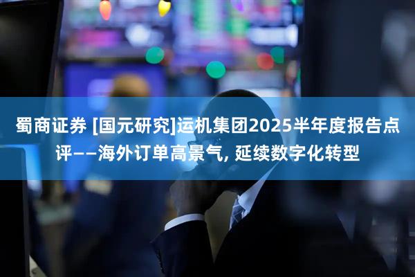 蜀商证券 [国元研究]运机集团2025半年度报告点评——海外订单高景气, 延续数字化转型