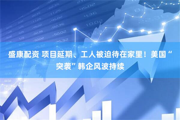 盛康配资 项目延期、工人被迫待在家里！美国“突袭”韩企风波持续