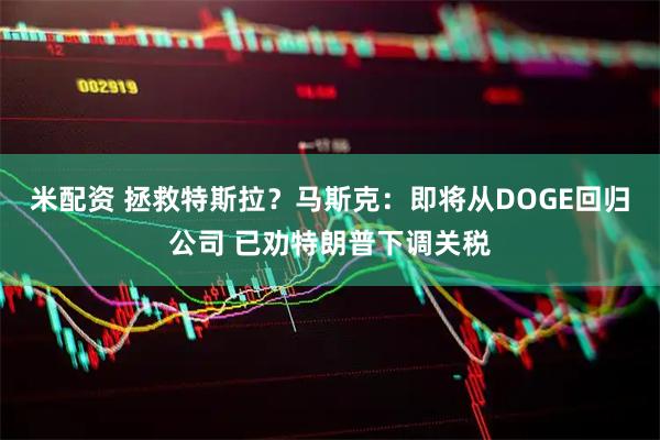米配资 拯救特斯拉？马斯克：即将从DOGE回归公司 已劝特朗普下调关税