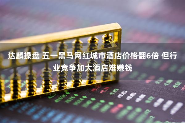 达麟操盘 五一黑马网红城市酒店价格翻6倍 但行业竞争加大酒店难赚钱