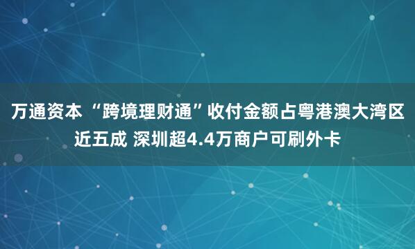万通资本 “跨境理财通”收付金额占粤港澳大湾区近五成 深圳超4.4万商户可刷外卡