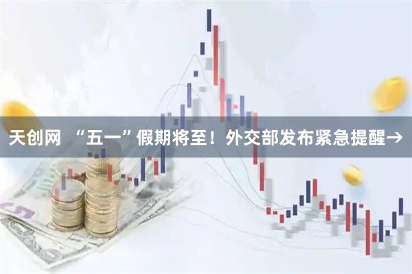天创网  “五一”假期将至！外交部发布紧急提醒→