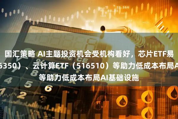国汇策略 AI主题投资机会受机构看好，芯片ETF易方达（516350）、云计算ETF（516510）等助力低成本布局AI基础设施