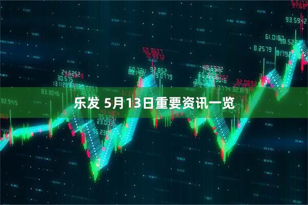 乐发 5月13日重要资讯一览