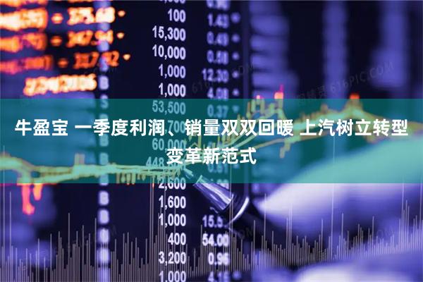 牛盈宝 一季度利润、销量双双回暖 上汽树立转型变革新范式