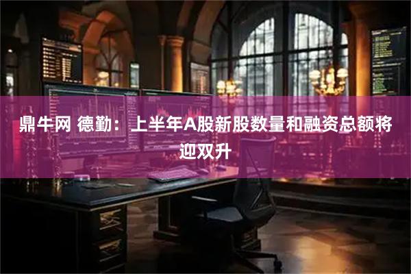 鼎牛网 德勤：上半年A股新股数量和融资总额将迎双升