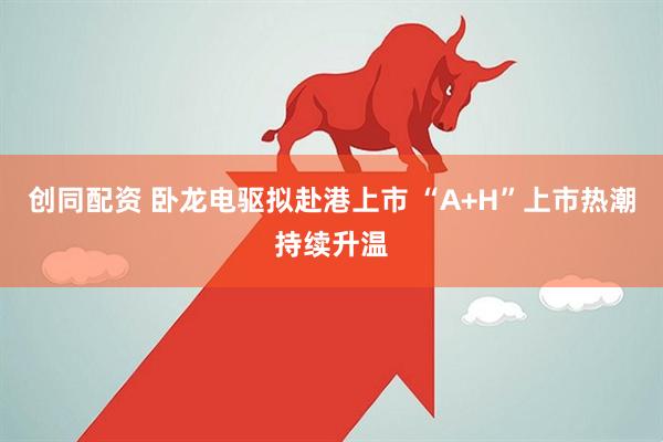创同配资 卧龙电驱拟赴港上市 “A+H”上市热潮持续升温