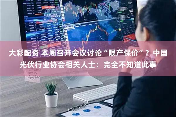 大彩配资 本周召开会议讨论“限产保价”？中国光伏行业协会相关人士：完全不知道此事