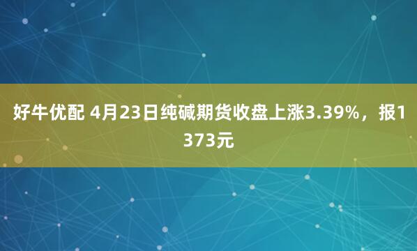好牛优配 4月23日纯碱期货收盘上涨3.39%，报1373元
