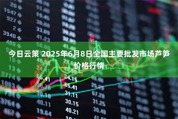 今日云策 2025年6月8日全国主要批发市场芦笋价格行情