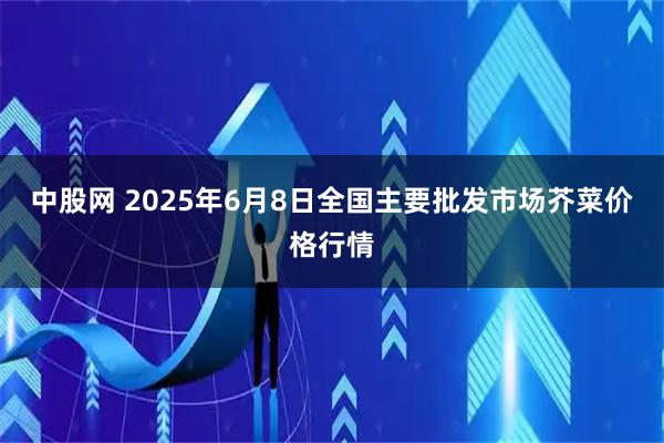 中股网 2025年6月8日全国主要批发市场芥菜价格行情