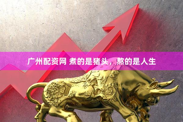 广州配资网 煮的是猪头，熬的是人生