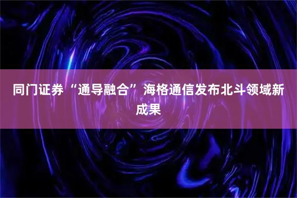 同门证券 “通导融合” 海格通信发布北斗领域新成果
