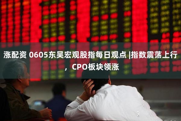 涨配资 0605东吴宏观股指每日观点 |指数震荡上行 ，CPO板块领涨