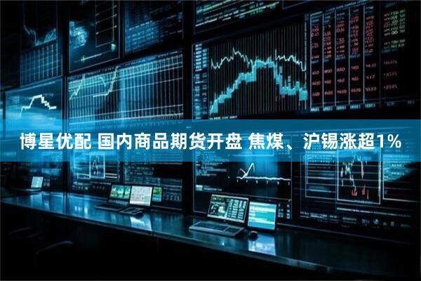 博星优配 国内商品期货开盘 焦煤、沪锡涨超1%