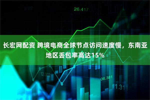 长宏网配资 跨境电商全球节点访问速度慢,东南亚地区丢包率高达15%