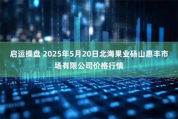 启运操盘 2025年5月20日北海果业砀山惠丰市场有限公司价格行情