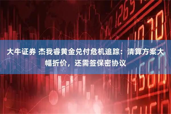 大牛证券 杰我睿黄金兑付危机追踪：清算方案大幅折价，还需签保密协议