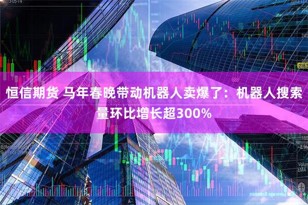 恒信期货 马年春晚带动机器人卖爆了：机器人搜索量环比增长超300%