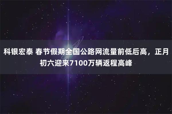 科银宏泰 春节假期全国公路网流量前低后高，正月初六迎来7100万辆返程高峰