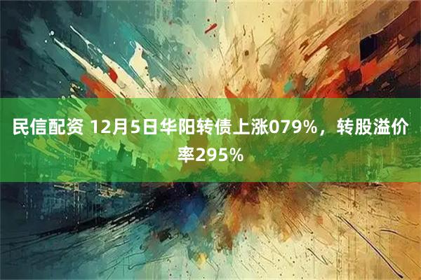 民信配资 12月5日华阳转债上涨079%，转股溢价率295%