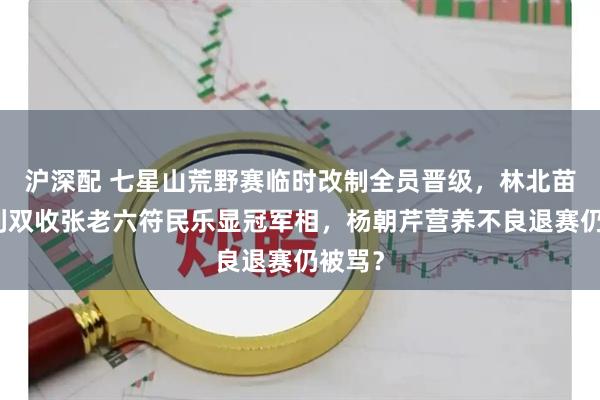 沪深配 七星山荒野赛临时改制全员晋级,林北苗王名利双收张老六符民乐显冠军相,杨朝芹营养不良退赛仍被骂?