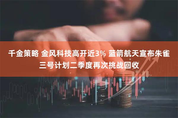 千金策略 金风科技高开近3% 蓝箭航天宣布朱雀三号计划二季度再次挑战回收