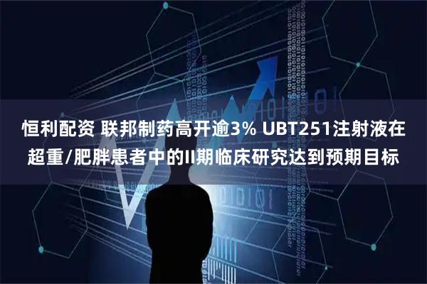 恒利配资 联邦制药高开逾3% UBT251注射液在超重/肥胖患者中的II期临床研究达到预期目标