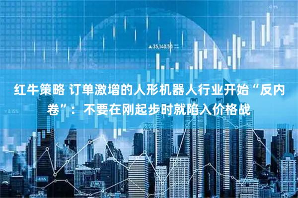 红牛策略 订单激增的人形机器人行业开始“反内卷”:不要在刚起步时就陷入价格战