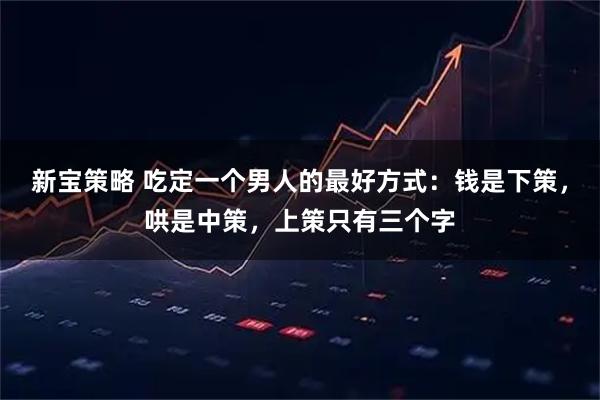 新宝策略 吃定一个男人的最好方式:钱是下策,哄是中策,上策只有三个字