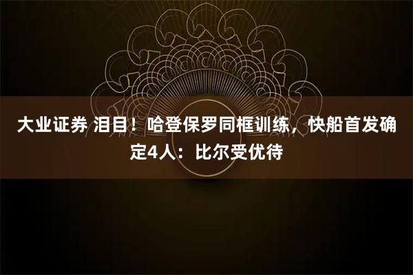 大业证券 泪目！哈登保罗同框训练，快船首发确定4人：比尔受优待