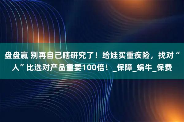 盘盘赢 别再自己瞎研究了！给娃买重疾险，找对“人”比选对产品重要100倍！_保障_蜗牛_保费