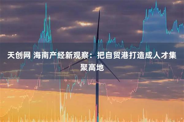 天创网 海南产经新观察：把自贸港打造成人才集聚高地