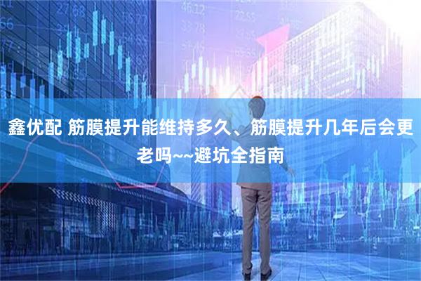 鑫优配 筋膜提升能维持多久、筋膜提升几年后会更老吗~~避坑全指南