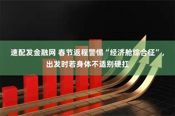 速配发金融网 春节返程警惕“经济舱综合征”，出发时若身体不适别硬扛