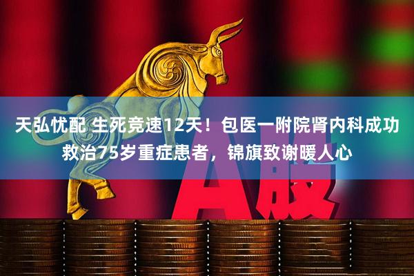 天弘忧配 生死竞速12天！包医一附院肾内科成功救治75岁重症患者，锦旗致谢暖人心